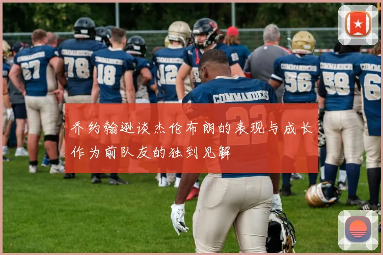 乔约翰逊谈杰伦布朗的表现与成长作为前队友的独到见解
