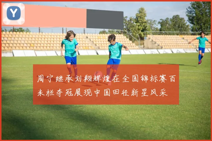 周宁继承刘翔辉煌在全国锦标赛百米栏夺冠展现中国田径新星风采
