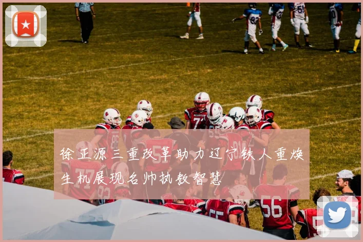 徐正源三重改革助力辽宁铁人重焕生机展现名帅执教智慧