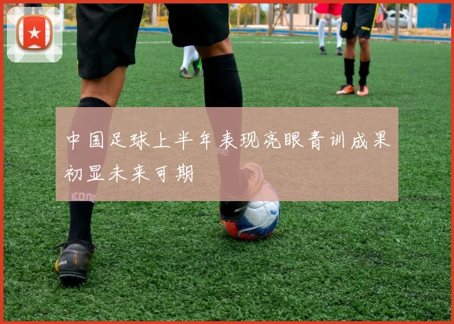 中国足球上半年表现亮眼青训成果初显未来可期
