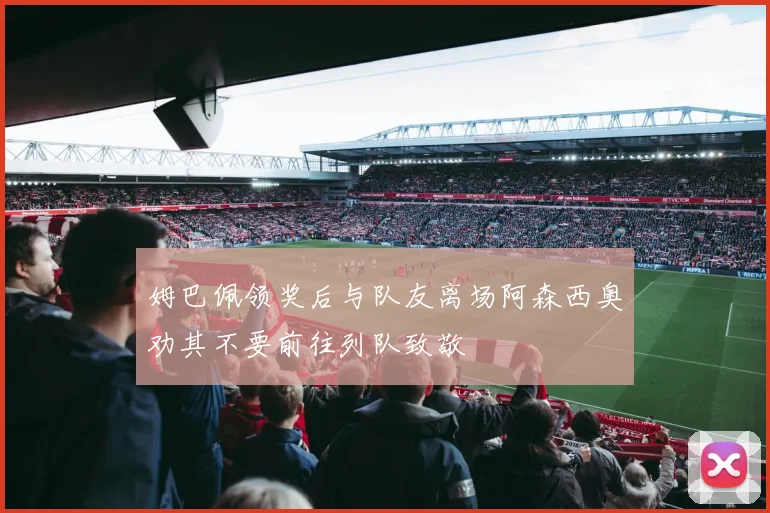姆巴佩领奖后与队友离场阿森西奥劝其不要前往列队致敬