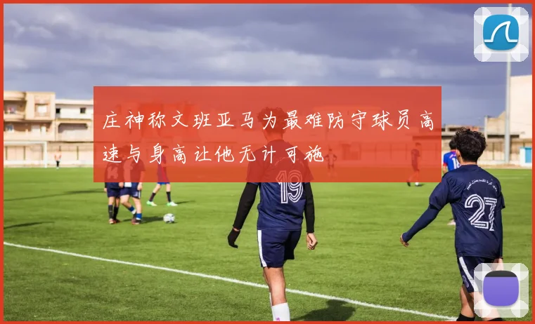 庄神称文班亚马为最难防守球员高速与身高让他无计可施