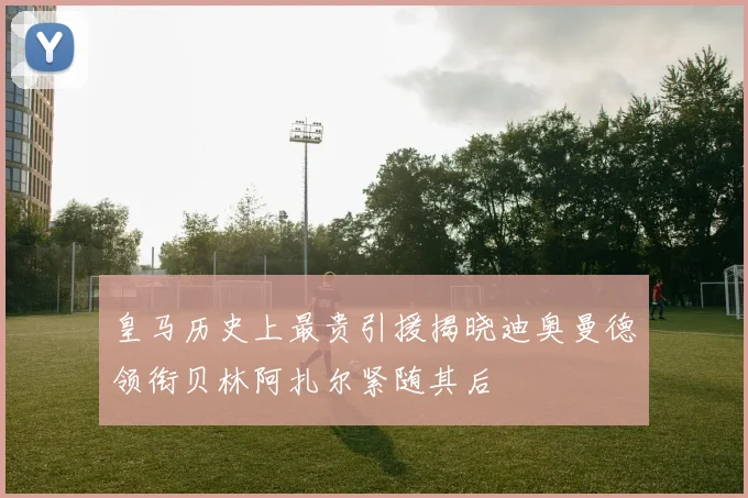 皇马历史上最贵引援揭晓迪奥曼德领衔贝林阿扎尔紧随其后