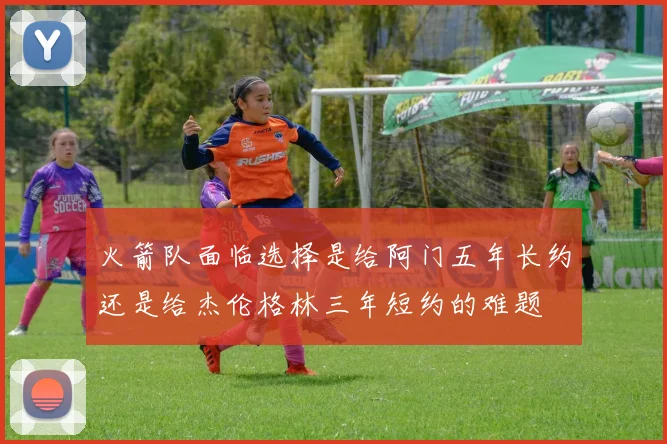 火箭队面临选择是给阿门五年长约还是给杰伦格林三年短约的难题