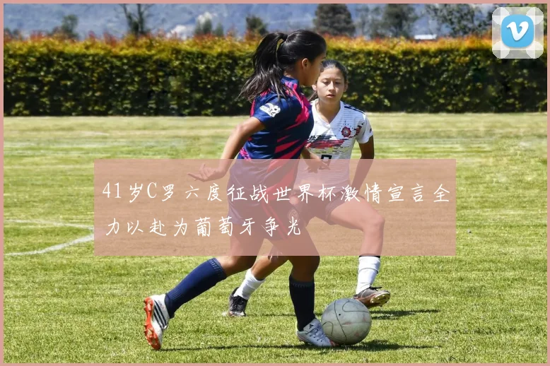 41岁C罗六度征战世界杯激情宣言全力以赴为葡萄牙争光