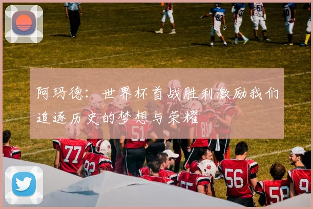 阿玛德：世界杯首战胜利激励我们追逐历史的梦想与荣耀