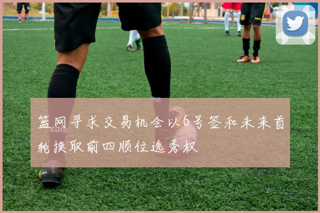 篮网寻求交易机会以6号签和未来首轮换取前四顺位选秀权