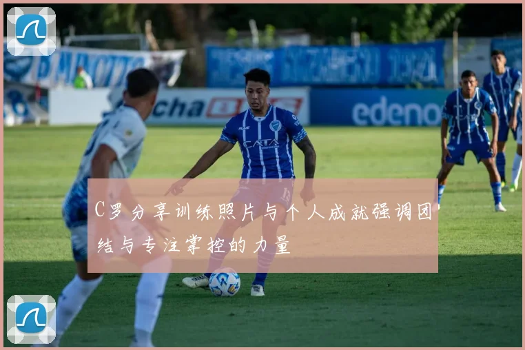 C罗分享训练照片与个人成就强调团结与专注掌控的力量