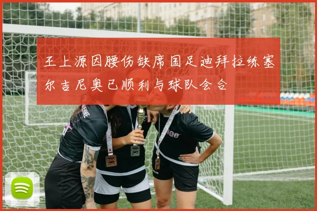 王上源因腰伤缺席国足迪拜拉练塞尔吉尼奥已顺利与球队会合