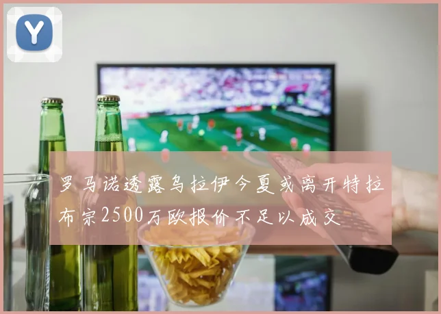 罗马诺透露乌拉伊今夏或离开特拉布宗2500万欧报价不足以成交