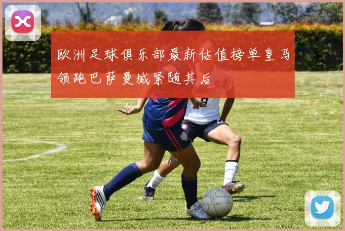 欧洲足球俱乐部最新估值榜单皇马领跑巴萨曼城紧随其后