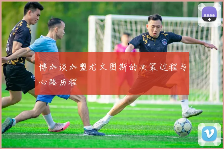 博加谈加盟尤文图斯的决策过程与心路历程